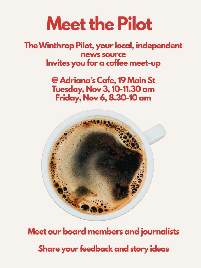 Meet the Pilot. The Winthrop Pilot, your local, independent news source, invites you for a coffee meet-up at Adriana's Cafe, 19 Main St, on Tuesday, Nov 3, from 10 to 11:30 am, and Friday, Nov 6, from 8:30 to 10 am. Meet our board members and journalists, and share your feedback and story ideas.